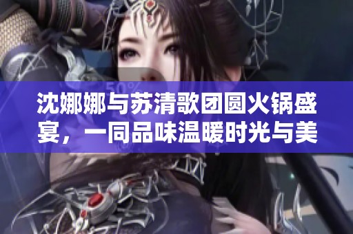沈娜娜与苏清歌团圆火锅盛宴，一同品味温暖时光与美好回忆