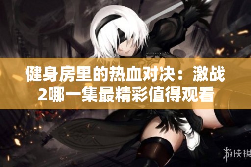 健身房里的热血对决：激战2哪一集最精彩值得观看