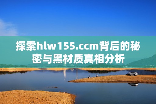 探索hlw155.ccm背后的秘密与黑材质真相分析
