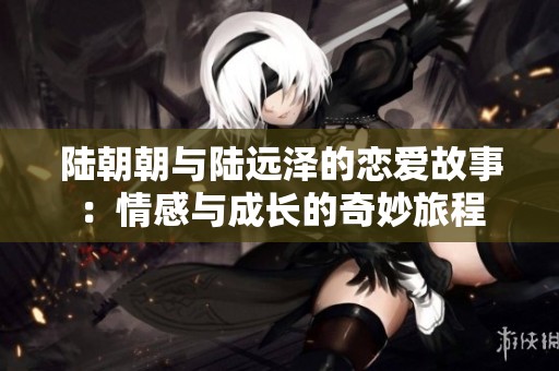 陆朝朝与陆远泽的恋爱故事：情感与成长的奇妙旅程