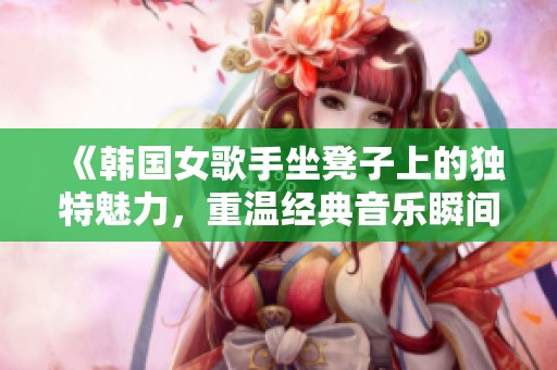 《韩国女歌手坐凳子上的独特魅力，重温经典音乐瞬间》