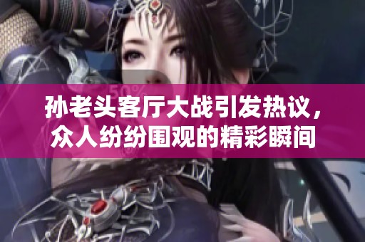 孙老头客厅大战引发热议，众人纷纷围观的精彩瞬间