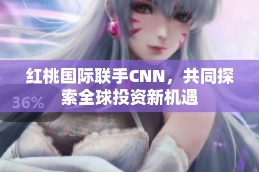 红桃国际联手CNN，共同探索全球投资新机遇
