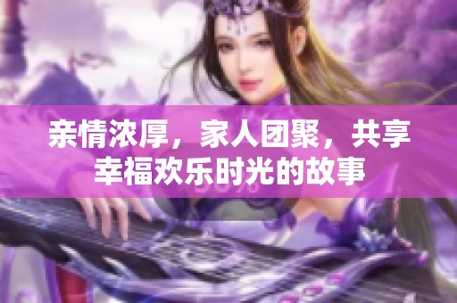 亲情浓厚，家人团聚，共享幸福欢乐时光的故事