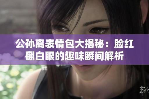 公孙离表情包大揭秘：脸红翻白眼的趣味瞬间解析