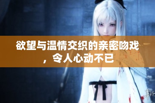 欲望与温情交织的亲密吻戏，令人心动不已