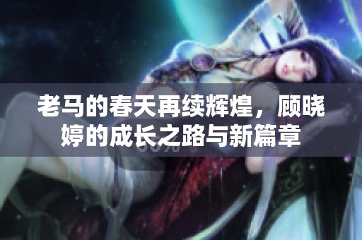 老马的春天再续辉煌，顾晓婷的成长之路与新篇章
