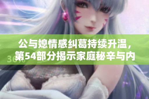 公与媳情感纠葛持续升温，第54部分揭示家庭秘辛与内心挣扎