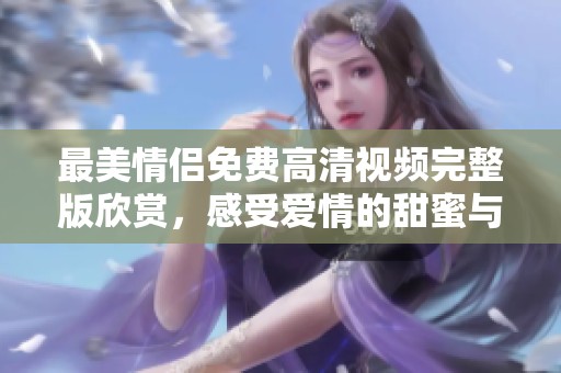 最美情侣免费高清视频完整版欣赏，感受爱情的甜蜜与感动