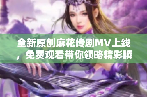 全新原创麻花传剧MV上线，免费观看带你领略精彩瞬间