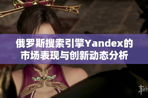 俄罗斯搜索引擎Yandex的市场表现与创新动态分析