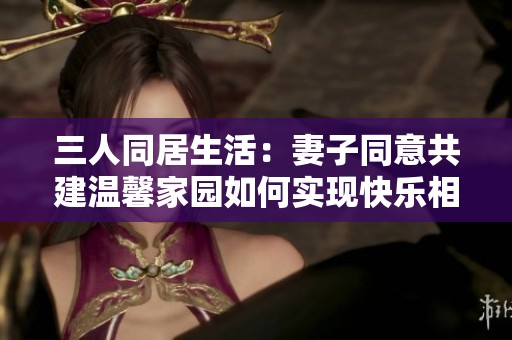 三人同居生活：妻子同意共建温馨家园如何实现快乐相处