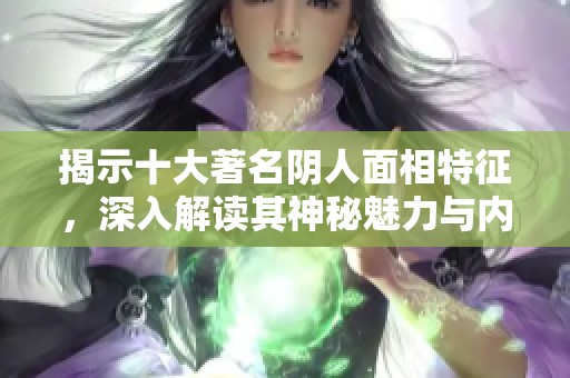 揭示十大著名阴人面相特征，深入解读其神秘魅力与内在性格