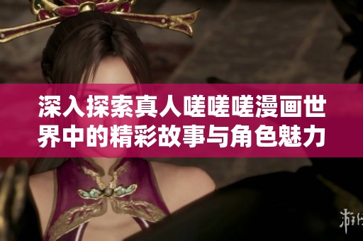 深入探索真人嗟嗟嗟漫画世界中的精彩故事与角色魅力