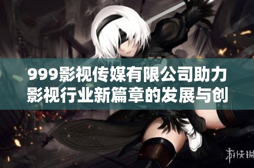 999影视传媒有限公司助力影视行业新篇章的发展与创新