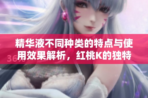 精华液不同种类的特点与使用效果解析，红桃K的独特之处