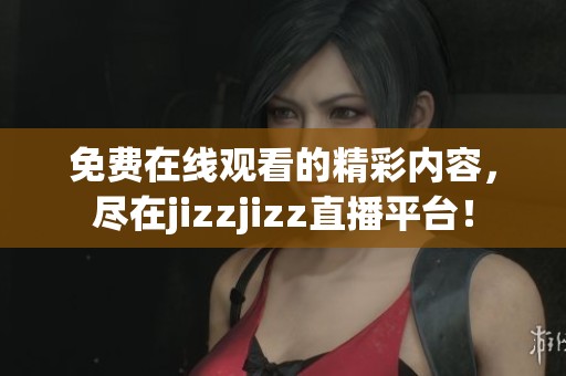 免费在线观看的精彩内容，尽在jizzjizz直播平台！