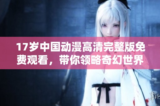 17岁中国动漫高清完整版免费观看，带你领略奇幻世界的魅力
