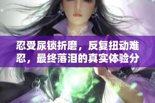 忍受尿锁折磨，反复扭动难忍，最终落泪的真实体验分享