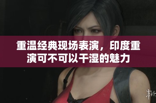 重温经典现场表演，印度重演可不可以干湿的魅力