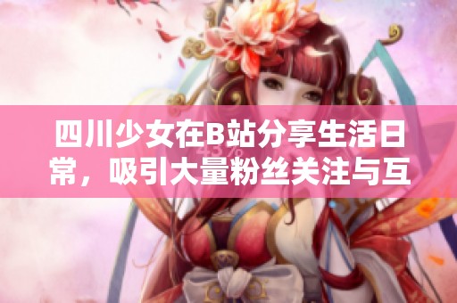 四川少女在B站分享生活日常，吸引大量粉丝关注与互动