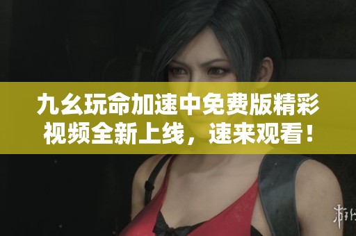 九幺玩命加速中免费版精彩视频全新上线，速来观看！