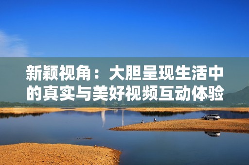 新颖视角：大胆呈现生活中的真实与美好视频互动体验