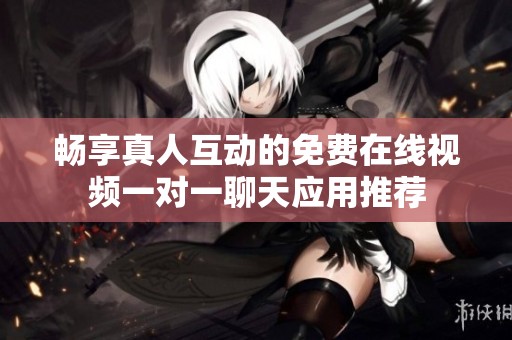 畅享真人互动的免费在线视频一对一聊天应用推荐