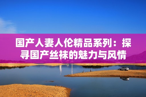 国产人妻人伦精品系列：探寻国产丝袜的魅力与风情