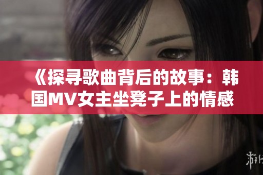 《探寻歌曲背后的故事：韩国MV女主坐凳子上的情感表达》