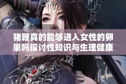 猪鞭真的能够进入女性的卵巢吗探讨性知识与生理健康