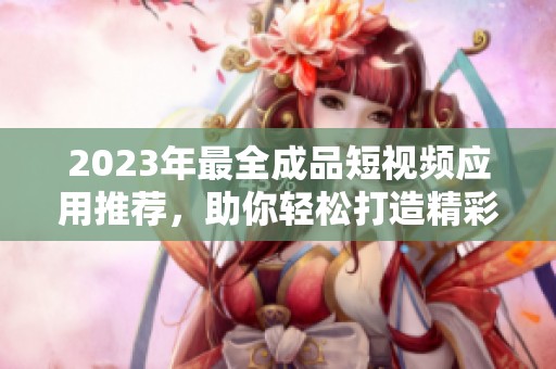 2023年最全成品短视频应用推荐，助你轻松打造精彩视频作品