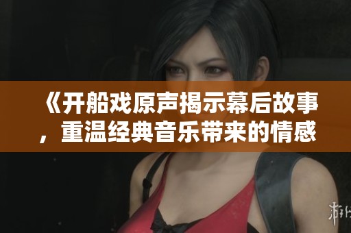 《开船戏原声揭示幕后故事，重温经典音乐带来的情感共鸣》