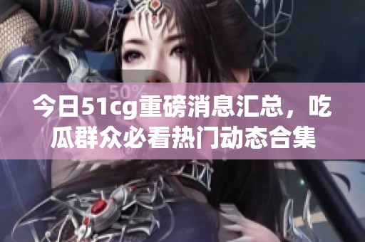 今日51cg重磅消息汇总，吃瓜群众必看热门动态合集