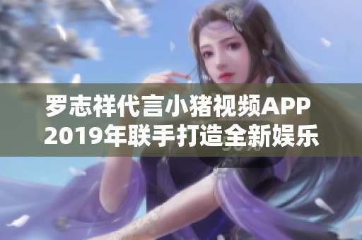 罗志祥代言小猪视频APP 2019年联手打造全新娱乐体验