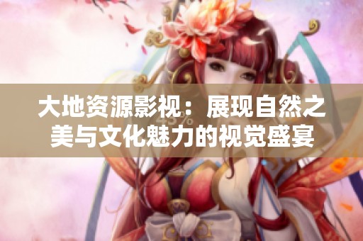 大地资源影视：展现自然之美与文化魅力的视觉盛宴