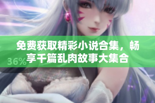 免费获取精彩小说合集，畅享千篇乱肉故事大集合