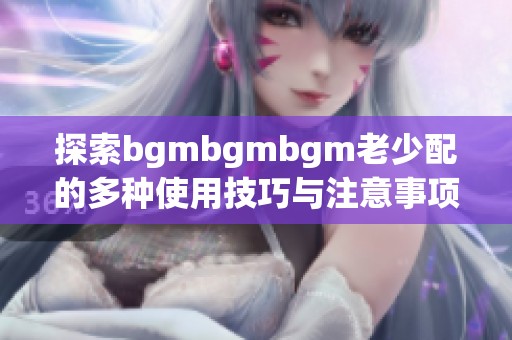 探索bgmbgmbgm老少配的多种使用技巧与注意事项