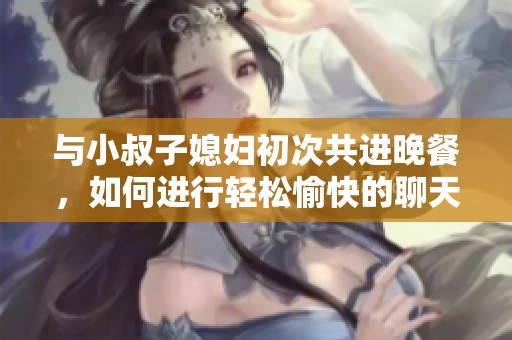 与小叔子媳妇初次共进晚餐，如何进行轻松愉快的聊天交流