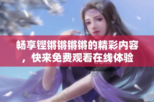 畅享铿锵锵锵锵的精彩内容，快来免费观看在线体验