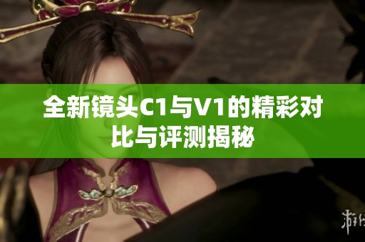 全新镜头C1与V1的精彩对比与评测揭秘