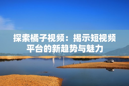 探索橘子视频：揭示短视频平台的新趋势与魅力