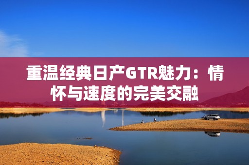 重温经典日产GTR魅力：情怀与速度的完美交融