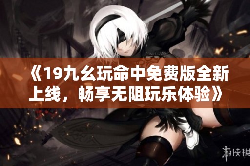 《19九幺玩命中免费版全新上线，畅享无阻玩乐体验》