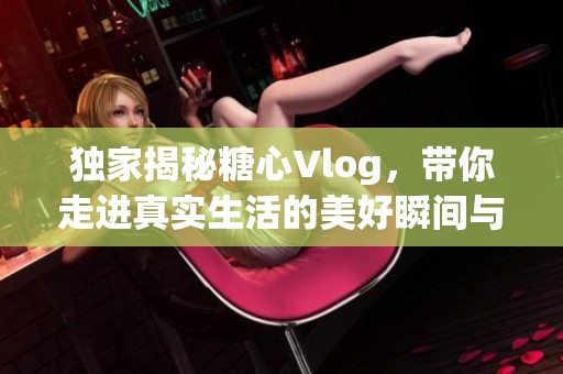 独家揭秘糖心Vlog，带你走进真实生活的美好瞬间与故事