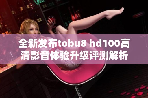 全新发布tobu8 hd100高清影音体验升级评测解析