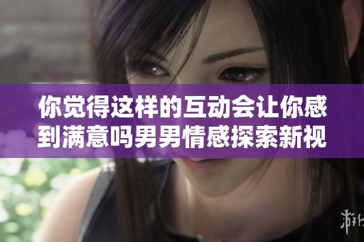 你觉得这样的互动会让你感到满意吗男男情感探索新视角