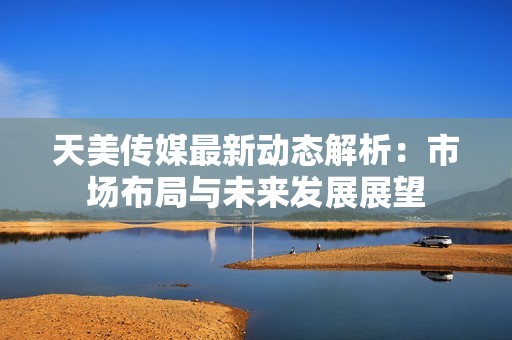 天美传媒最新动态解析：市场布局与未来发展展望