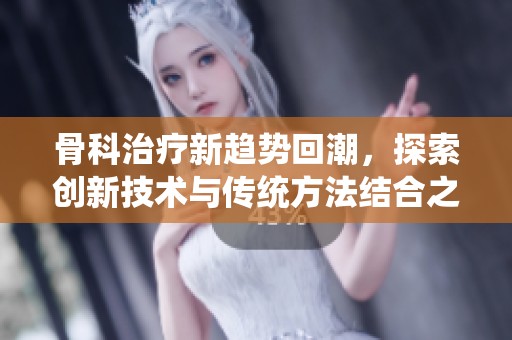 骨科治疗新趋势回潮，探索创新技术与传统方法结合之道