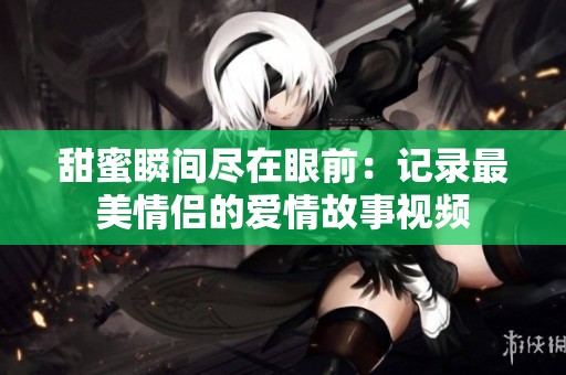 甜蜜瞬间尽在眼前：记录最美情侣的爱情故事视频